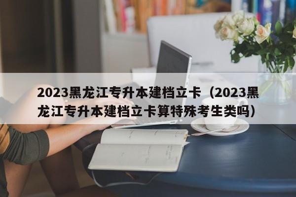 2023黑龙江专升本建档立卡（2023黑龙江专升本建档立卡算特殊考生类吗）