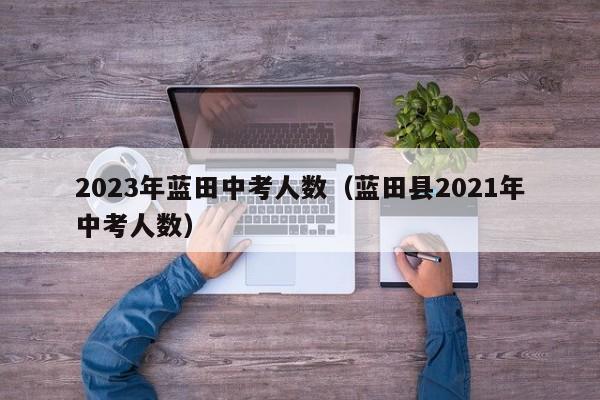 2023年蓝田中考人数（蓝田县2021年中考人数）