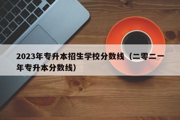 2023年专升本招生学校分数线（二零二一年专升本分数线）