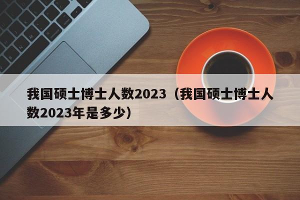 我国硕士博士人数2023（我国硕士博士人数2023年是多少）