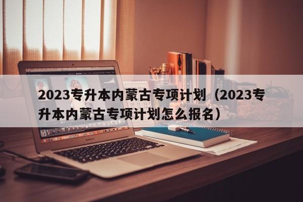 2023专升本内蒙古专项计划（2023专升本内蒙古专项计划怎么报名）