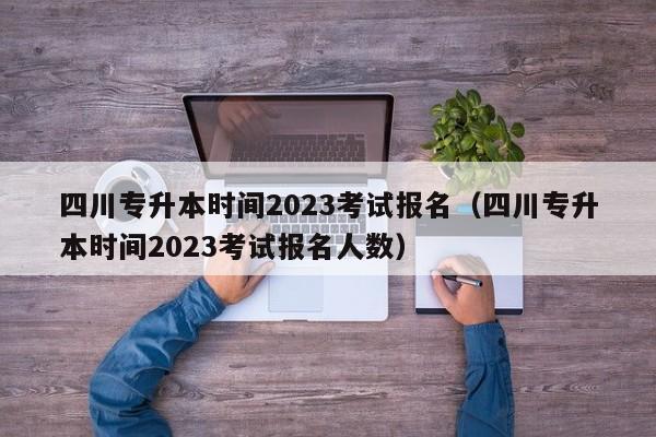 四川专升本时间2023考试报名（四川专升本时间2023考试报名人数）