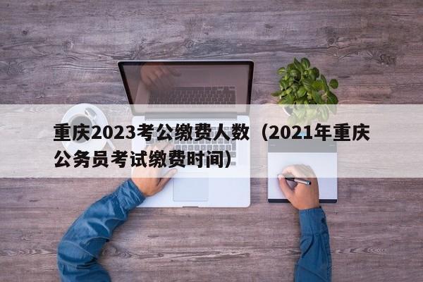 重庆2023考公缴费人数（2021年重庆公务员考试缴费时间）