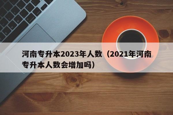 河南专升本2023年人数（2021年河南专升本人数会增加吗）