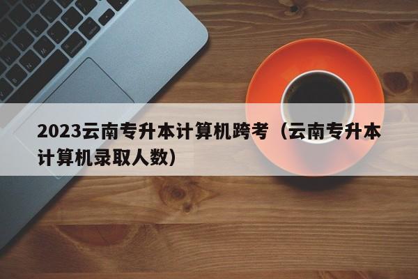 2023云南专升本计算机跨考（云南专升本计算机录取人数）