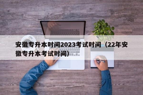 安徽专升本时间2023考试时间（22年安徽专升本考试时间）