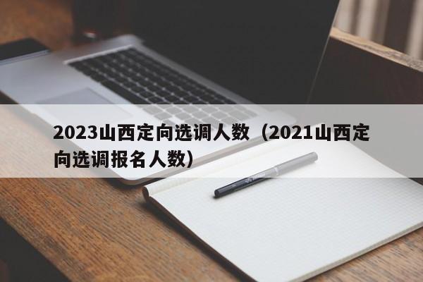 2023山西定向选调人数（2021山西定向选调报名人数）