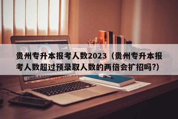 贵州专升本报考人数2023（贵州专升本报考人数超过预录取人数的两倍会扩招吗?）