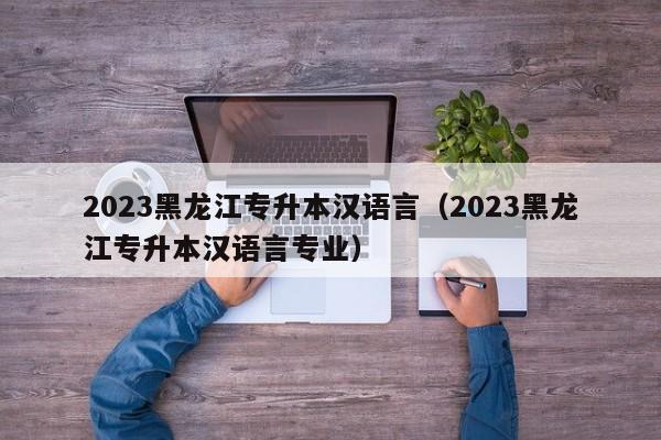 2023黑龙江专升本汉语言（2023黑龙江专升本汉语言专业）