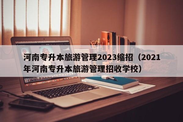 河南专升本旅游管理2023缩招（2021年河南专升本旅游管理招收学校）