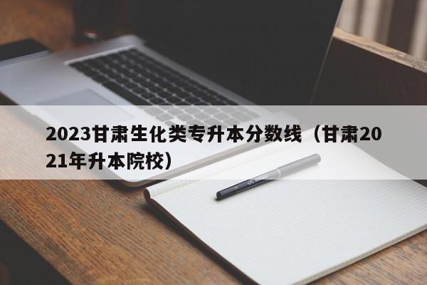 2023甘肃生化类专升本分数线（甘肃2021年升本院校）