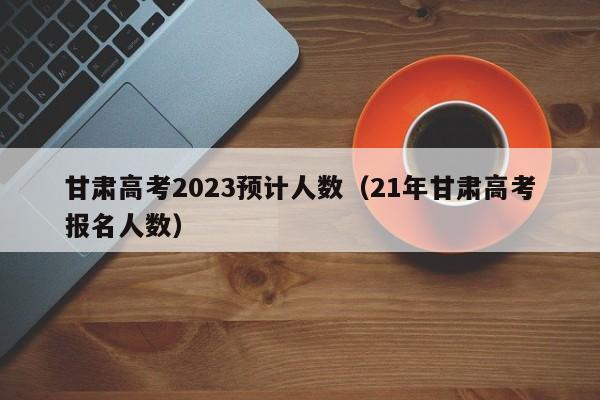 甘肃高考2023预计人数（21年甘肃高考报名人数）