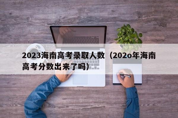 2023海南高考录取人数（202o年海南高考分数出来了吗）