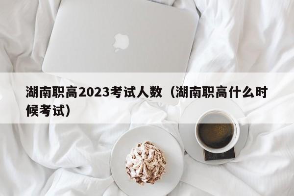 湖南职高2023考试人数（湖南职高什么时候考试）