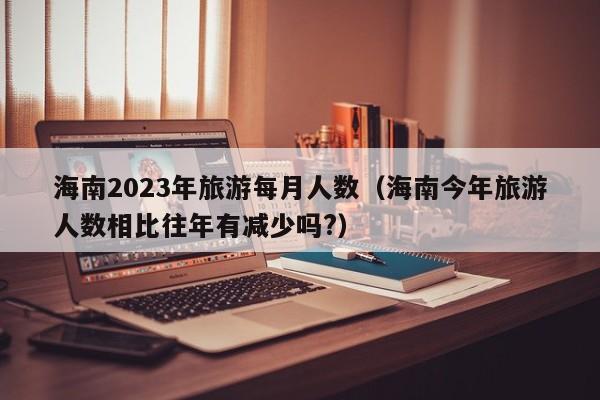 海南2023年旅游每月人数（海南今年旅游人数相比往年有减少吗?）