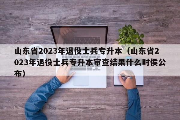 山东省2023年退役士兵专升本（山东省2023年退役士兵专升本审查结果什么时侯公布）