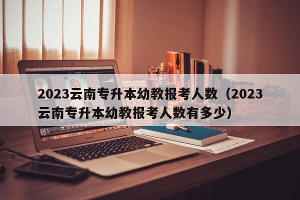 2023云南专升本幼教报考人数（2023云南专升本幼教报考人数有多少）