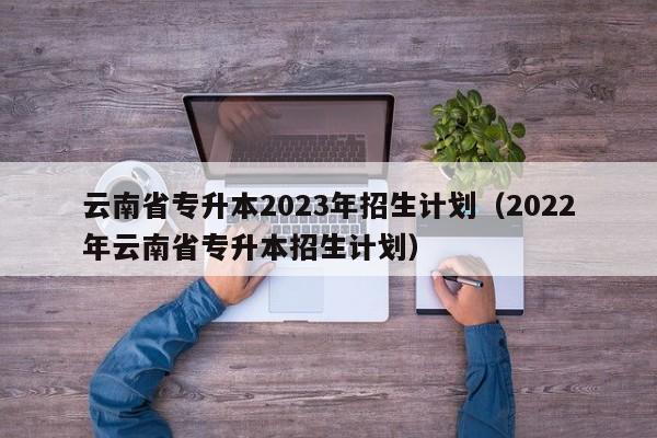 云南省专升本2023年招生计划（2022年云南省专升本招生计划）