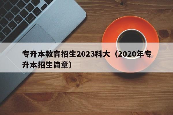 专升本教育招生2023科大（2020年专升本招生简章）