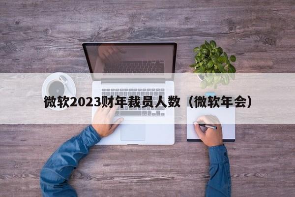 微软2023财年裁员人数（微软年会）