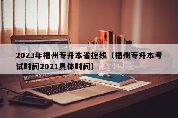 2023年福州专升本省控线（福州专升本考试时间2021具体时间）