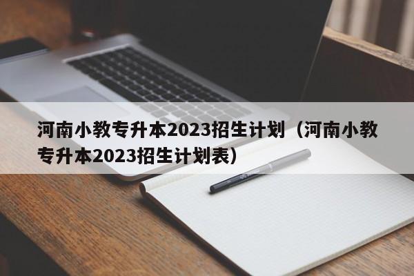 河南小教专升本2023招生计划（河南小教专升本2023招生计划表）