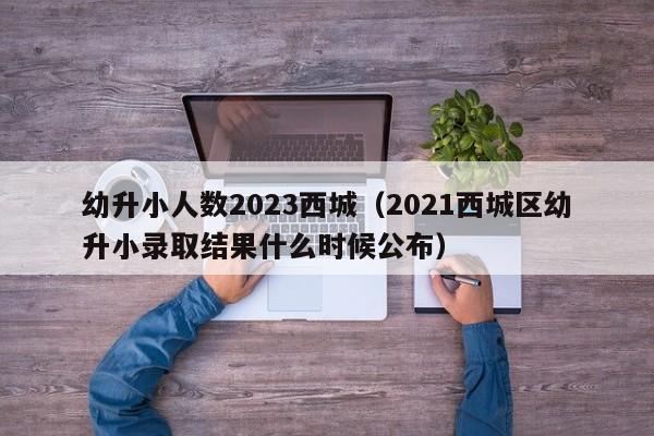 幼升小人数2023西城（2021西城区幼升小录取结果什么时候公布）