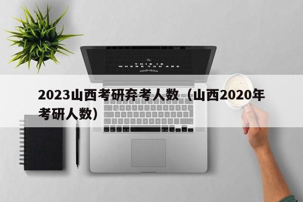 2023山西考研弃考人数（山西2020年考研人数）