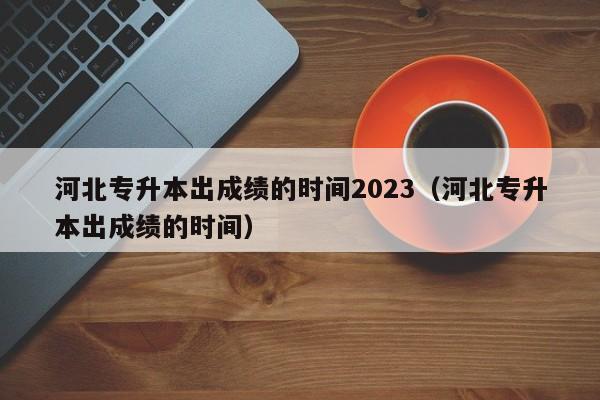 河北专升本出成绩的时间2023（河北专升本出成绩的时间）