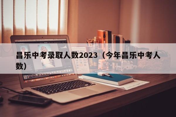 昌乐中考录取人数2023（今年昌乐中考人数）