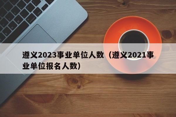 遵义2023事业单位人数（遵义2021事业单位报名人数）