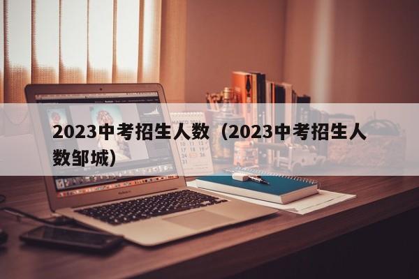 2023中考招生人数（2023中考招生人数邹城）