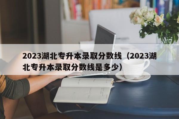 2023湖北专升本录取分数线（2023湖北专升本录取分数线是多少）