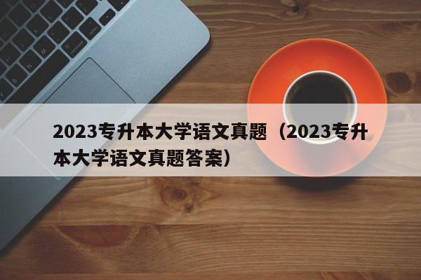 2023专升本大学语文真题（2023专升本大学语文真题答案）