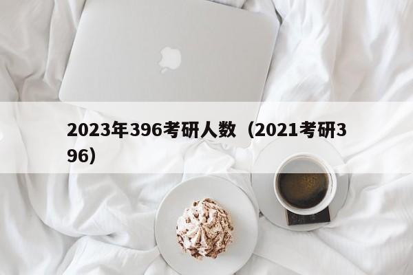 2023年396考研人数（2021考研396）