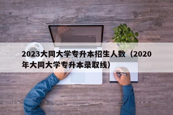 2023大同大学专升本招生人数（2020年大同大学专升本录取线）