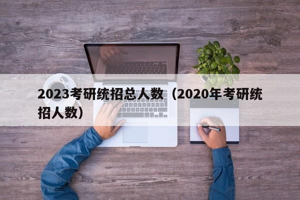 2023考研统招总人数（2020年考研统招人数）