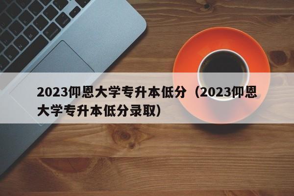 2023仰恩大学专升本低分（2023仰恩大学专升本低分录取）