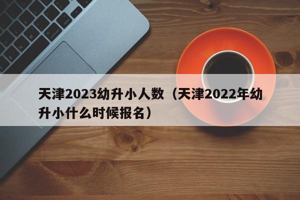 天津2023幼升小人数（天津2022年幼升小什么时候报名）