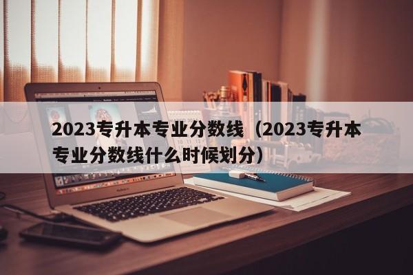 2023专升本专业分数线（2023专升本专业分数线什么时候划分）