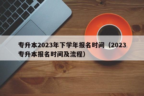 专升本2023年下学年报名时间（2023专升本报名时间及流程）