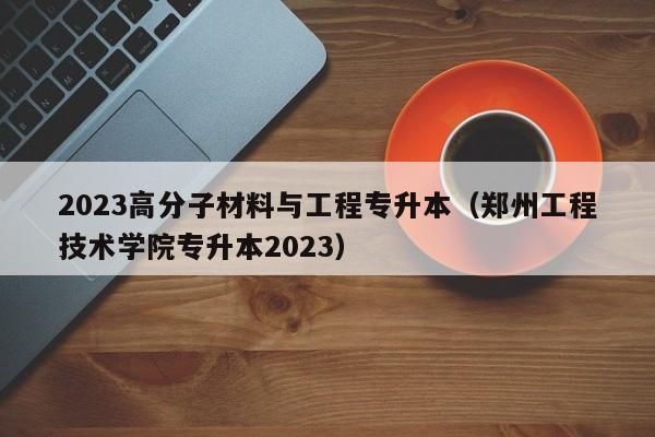 2023高分子材料与工程专升本（郑州工程技术学院专升本2023）