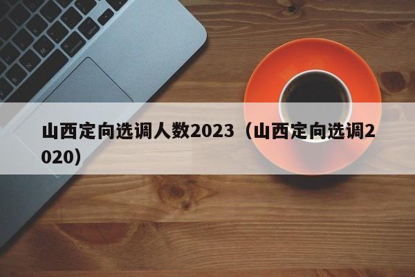 山西定向选调人数2023（山西定向选调2020）