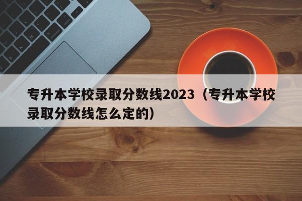 专升本学校录取分数线2023（专升本学校录取分数线怎么定的）