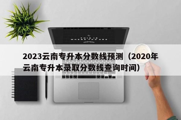 2023云南专升本分数线预测（2020年云南专升本录取分数线查询时间）