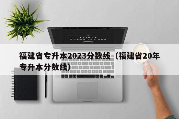 福建省专升本2023分数线（福建省20年专升本分数线）