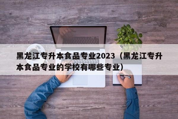 黑龙江专升本食品专业2023（黑龙江专升本食品专业的学校有哪些专业）