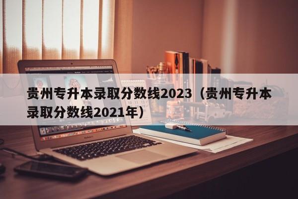 贵州专升本录取分数线2023（贵州专升本录取分数线2021年）