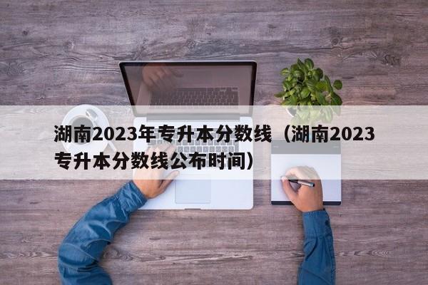 湖南2023年专升本分数线（湖南2023专升本分数线公布时间）