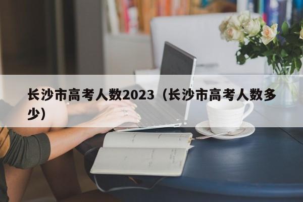 长沙市高考人数2023（长沙市高考人数多少）